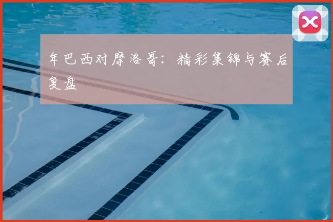 年巴西对摩洛哥：精彩集锦与赛后复盘