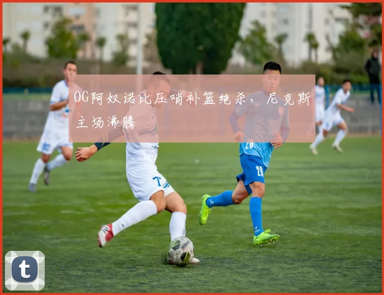 OG阿奴诺比压哨补篮绝杀,尼克斯主场沸腾