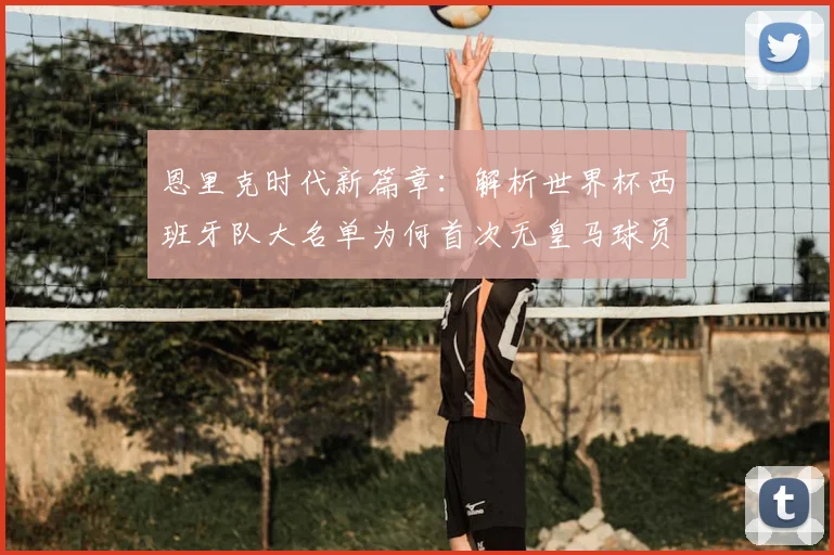 恩里克时代新篇章:解析世界杯西班牙队大名单为何首次无皇马球员,对球队实力有何影响