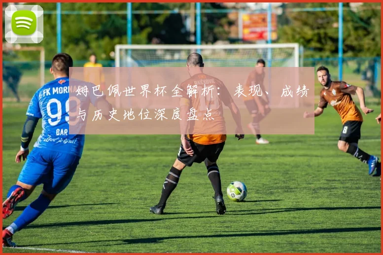姆巴佩世界杯全解析：表现、成绩与历史地位深度盘点