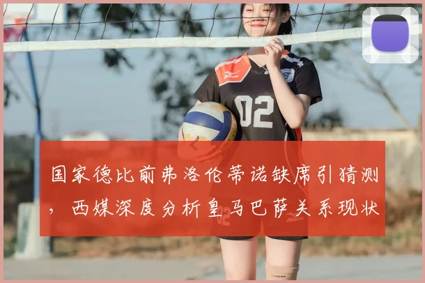 国家德比前弗洛伦蒂诺缺席引猜测，西媒深度分析皇马巴萨关系现状