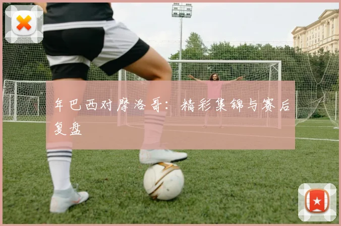 年巴西对摩洛哥:精彩集锦与赛后复盘