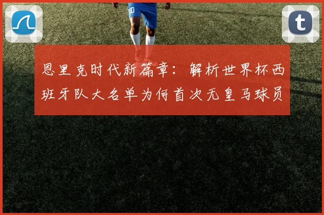 恩里克时代新篇章：解析世界杯西班牙队大名单为何首次无皇马球员，对球队实力有何影响