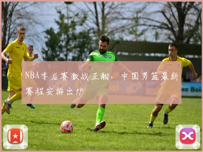 NBA季后赛激战正酣,中国男篮最新赛程安排出炉
