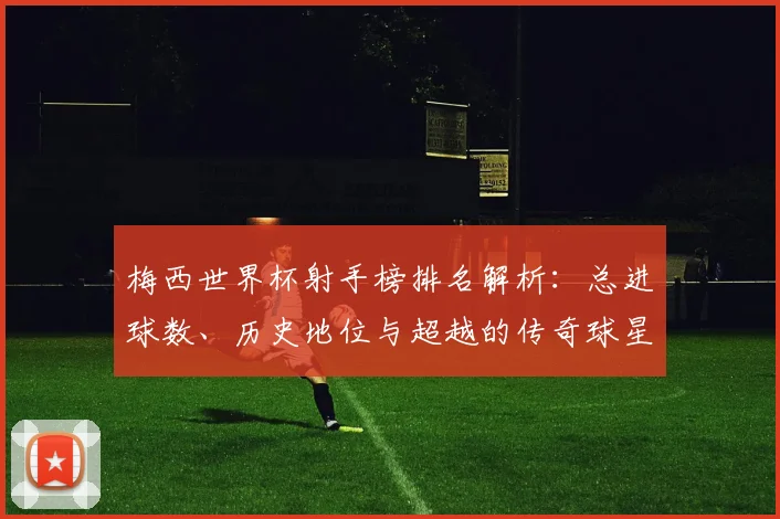 梅西世界杯射手榜排名解析:总进球数、历史地位与超越的传奇球星