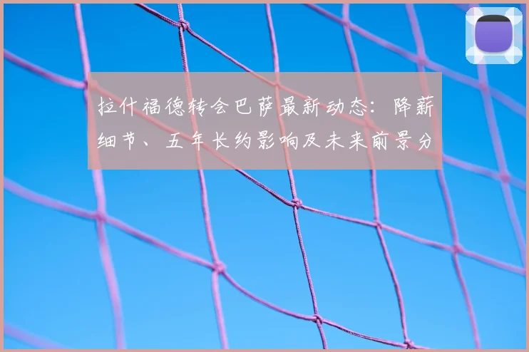 拉什福德转会巴萨最新动态：降薪细节、五年长约影响及未来前景分析