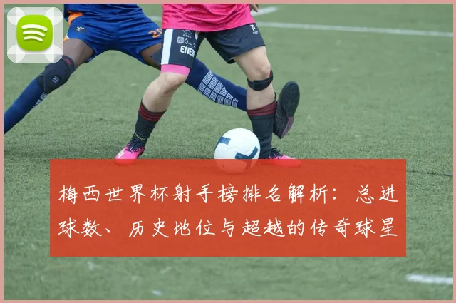 梅西世界杯射手榜排名解析：总进球数、历史地位与超越的传奇球星