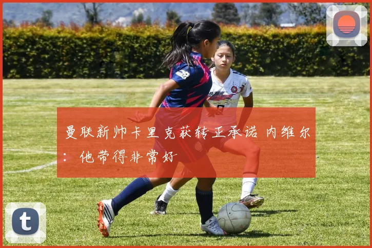 曼联新帅卡里克获转正承诺 内维尔：他带得非常好