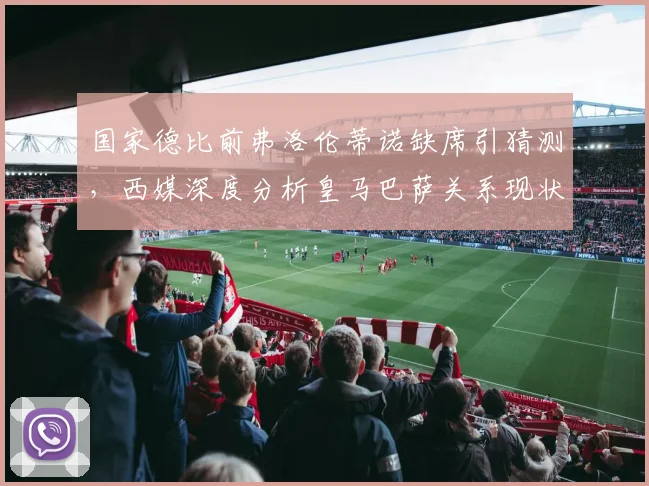 国家德比前弗洛伦蒂诺缺席引猜测,西媒深度分析皇马巴萨关系现状
