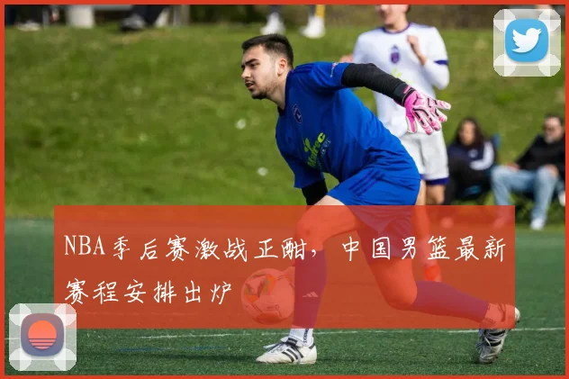 NBA季后赛激战正酣，中国男篮最新赛程安排出炉
