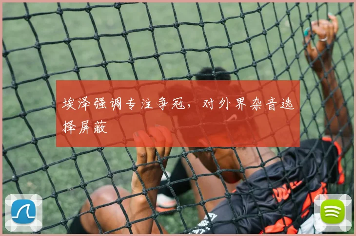 埃泽强调专注争冠,对外界杂音选择屏蔽